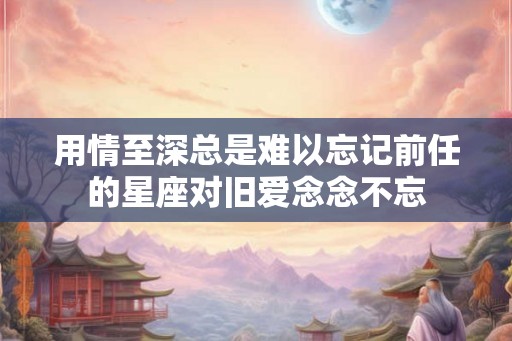 用情至深总是难以忘记前任的星座对旧爱念念不忘