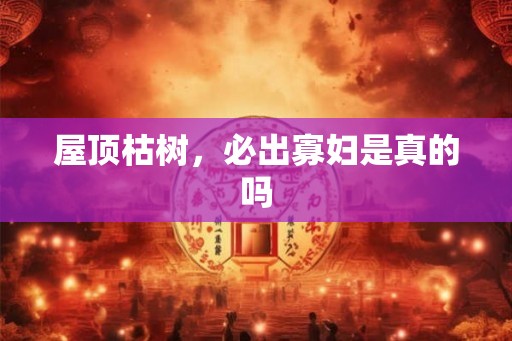 屋顶枯树,必出寡妇是真的吗 屋顶枯树,必出寡妇是真的吗
