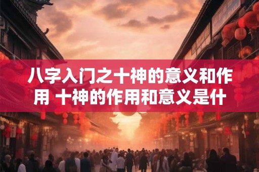 八字入门之十神的意义和作用 十神的作用和意义是什么