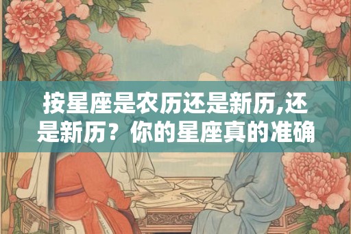 按星座是农历还是新历,还是新历？你的星座真的准确吗？