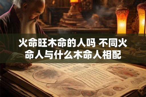 火命旺木命的人吗 不同火命人与什么木命人相配 火命旺木命的人吗 不同火命人与什么木命人相配