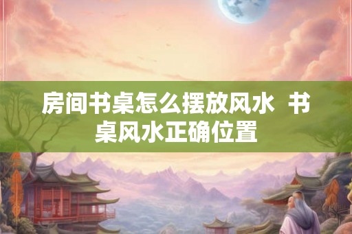 房间书桌怎么摆放风水 书桌风水正确位置 房间书桌怎么摆放风水 书桌风水正确位置