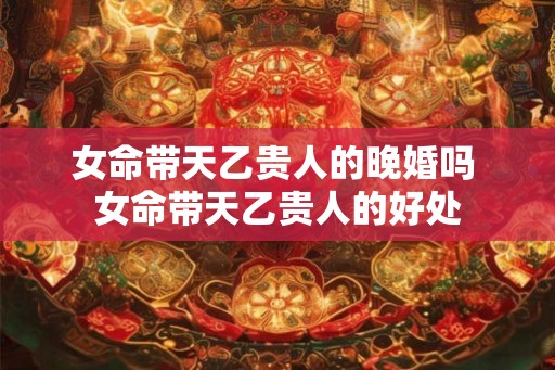 女命带天乙贵人的晚婚吗 女命带天乙贵人的好处 女命带天乙贵人的晚婚吗 女命带天乙贵人的好处