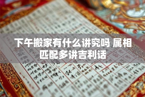 下午搬家有什么讲究吗 属相匹配多讲吉利话