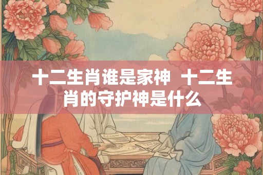 十二生肖谁是家神  十二生肖的守护神是什么