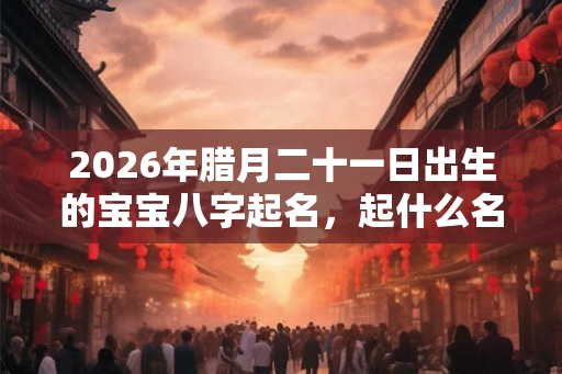 2026年腊月二十一日出生的宝宝八字起名，起什么名字吉利？