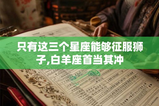 只有这三个星座能够征服狮子,白羊座首当其冲 只有这三个星座能够征服狮子,白羊座首当其冲