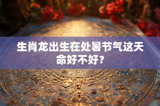 生肖龙出生在处暑节气这天命好不好？