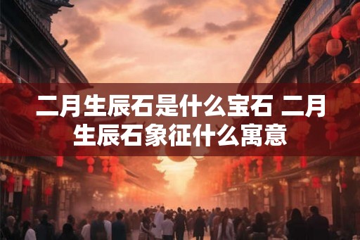 二月生辰石是什么宝石 二月生辰石象征什么寓意