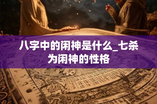 八字中的闲神是什么_七杀为闲神的性格 八字中的闲神是什么_七杀为闲神的性格