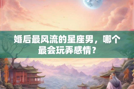 婚后最风流的星座男，哪个最会玩弄感情？