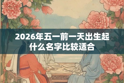 2026年五一前一天出生起什么名字比较适合 2026年五一前一天出生起什么名字比较适合