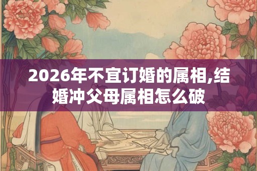 2026年不宜订婚的属相,结婚冲父母属相怎么破