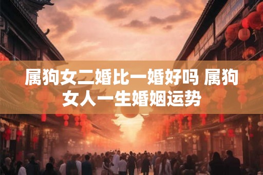 属狗女二婚比一婚好吗 属狗女人一生婚姻运势 属狗女二婚比一婚好吗 属狗女人一生婚姻运势