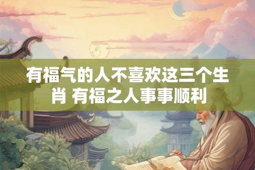有福气的人不喜欢这三个生肖 有福之人事事顺利