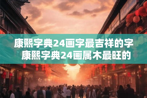 康熙字典24画字最吉祥的字  康熙字典24画属木最旺的字