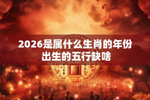 2026是属什么生肖的年份 出生的五行缺啥