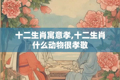 十二生肖寓意孝,十二生肖什么动物很孝敬