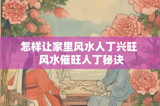 怎样让家里风水人丁兴旺  风水催旺人丁秘诀