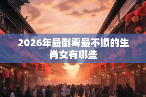 2026年最倒霉最不顺的生肖女有哪些