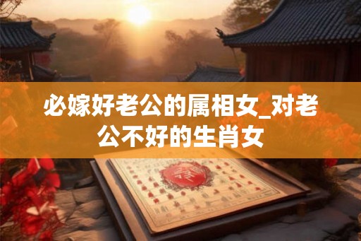 必嫁好老公的属相女_对老公不好的生肖女