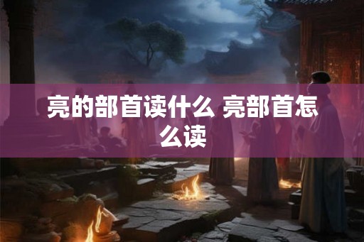 亮的部首读什么 亮部首怎么读 亮的部首读什么 亮部首怎么读