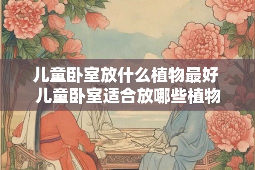儿童卧室放什么植物最好 儿童卧室适合放哪些植物