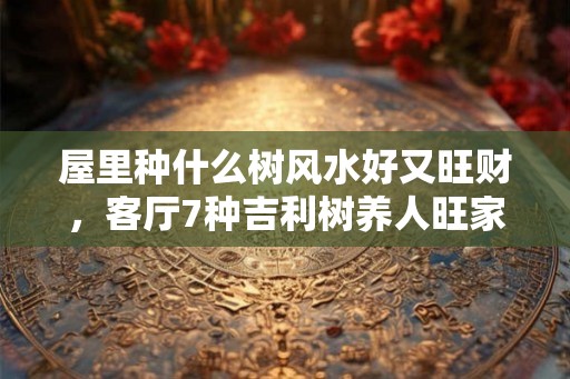 屋里种什么树风水好又旺财，客厅7种吉利树养人旺家