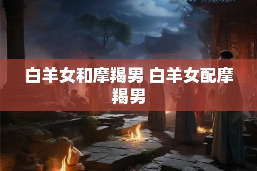 白羊女和摩羯男 白羊女配摩羯男