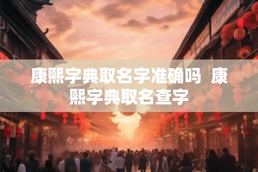 康熙字典取名字准确吗  康熙字典取名查字