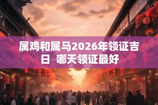 属鸡和属马2026年领证吉日  哪天领证最好