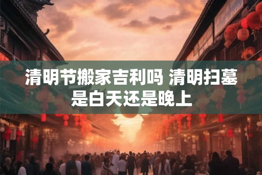 清明节搬家吉利吗 清明扫墓是白天还是晚上