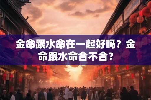 金命跟水命在一起好吗？金命跟水命合不合？