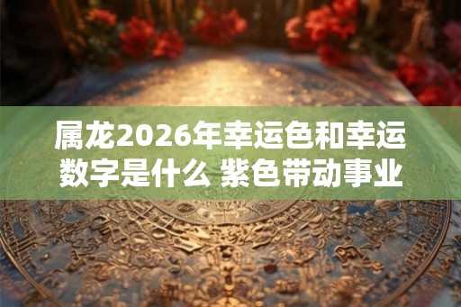 属龙2026年幸运色和幸运数字是什么 紫色带动事业幸运数字缓解太岁