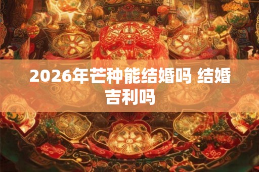 2026年芒种能结婚吗 结婚吉利吗