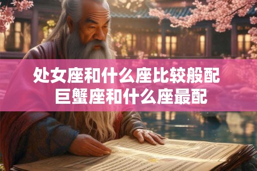 处女座和什么座比较般配 巨蟹座和什么座最配 处女座和什么座比较般配 巨蟹座和什么座最配