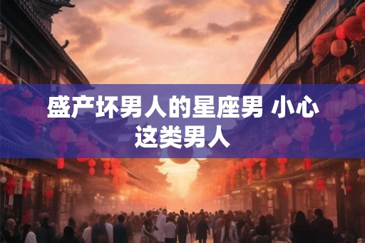 盛产坏男人的星座男 小心这类男人 盛产坏男人的星座男 小心这类男人
