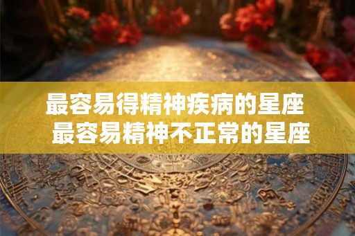 最容易得精神疾病的星座  最容易精神不正常的星座