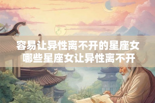 容易让异性离不开的星座女 哪些星座女让异性离不开