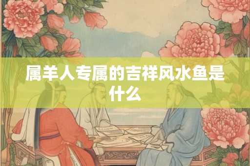 属羊人专属的吉祥风水鱼是什么