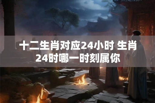 十二生肖对应24小时 生肖24时哪一时刻属你
