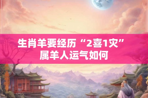 生肖羊要经历“2喜1灾” 属羊人运气如何 生肖羊要经历“2喜1灾” 属羊人运气如何