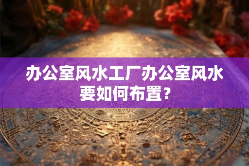 办公室风水工厂办公室风水要如何布置？