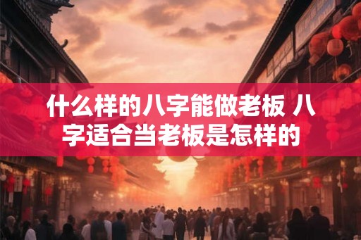 什么样的八字能做老板 八字适合当老板是怎样的