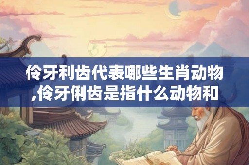 伶牙利齿代表哪些生肖动物,伶牙俐齿是指什么动物和生肖