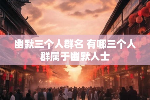 幽默三个人群名 有哪三个人群属于幽默人士