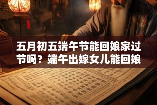 五月初五端午节能回娘家过节吗？端午出嫁女儿能回娘家吗？