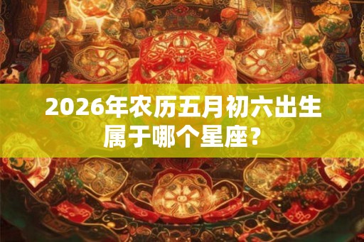 2026年农历五月初六出生属于哪个星座? 2026年农历五月初六出生属于哪个星座?