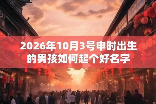 2026年10月3号申时出生的男孩如何起个好名字 2026年10月3号申时出生的男孩如何起个好名字