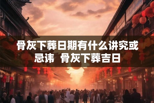 骨灰下葬日期有什么讲究或忌讳  骨灰下葬吉日